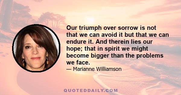 Our triumph over sorrow is not that we can avoid it but that we can endure it. And therein lies our hope; that in spirit we might become bigger than the problems we face.