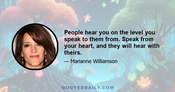 People hear you on the level you speak to them from. Speak from your heart, and they will hear with theirs.