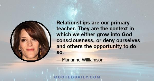 Relationships are our primary teacher. They are the context in which we either grow into God consciousness, or deny ourselves and others the opportunity to do so.