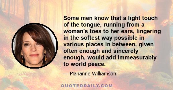 Some men know that a light touch of the tongue, running from a woman's toes to her ears, lingering in the softest way possible in various places in between, given often enough and sincerely enough, would add