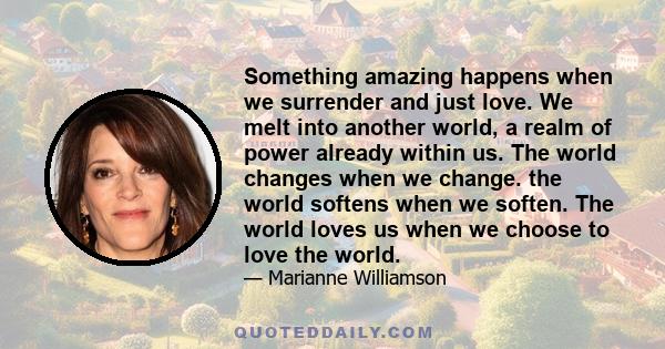 Something amazing happens when we surrender and just love. We melt into another world, a realm of power already within us. The world changes when we change. the world softens when we soften. The world loves us when we