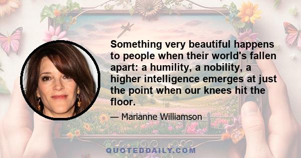 Something very beautiful happens to people when their world's fallen apart: a humility, a nobility, a higher intelligence emerges at just the point when our knees hit the floor.