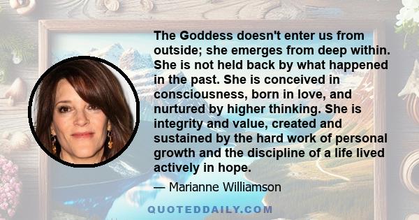 The Goddess doesn't enter us from outside; she emerges from deep within. She is not held back by what happened in the past. She is conceived in consciousness, born in love, and nurtured by higher thinking. She is