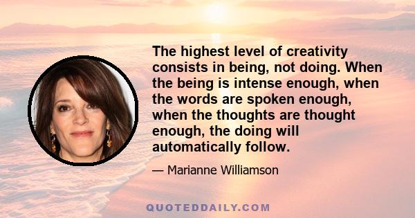 The highest level of creativity consists in being, not doing. When the being is intense enough, when the words are spoken enough, when the thoughts are thought enough, the doing will automatically follow.