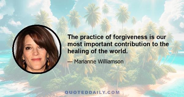 The practice of forgiveness is our most important contribution to the healing of the world.