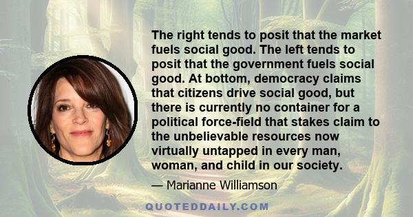 The right tends to posit that the market fuels social good. The left tends to posit that the government fuels social good. At bottom, democracy claims that citizens drive social good, but there is currently no container 