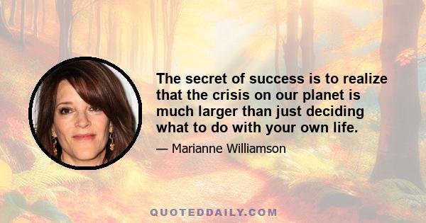 The secret of success is to realize that the crisis on our planet is much larger than just deciding what to do with your own life.
