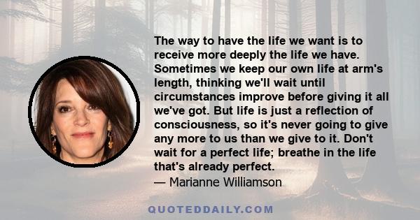 The way to have the life we want is to receive more deeply the life we have. Sometimes we keep our own life at arm's length, thinking we'll wait until circumstances improve before giving it all we've got. But life is