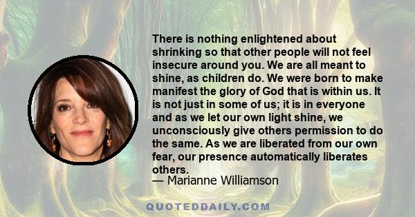 There is nothing enlightened about shrinking so that other people will not feel insecure around you. We are all meant to shine, as children do. We were born to make manifest the glory of God that is within us. It is not 