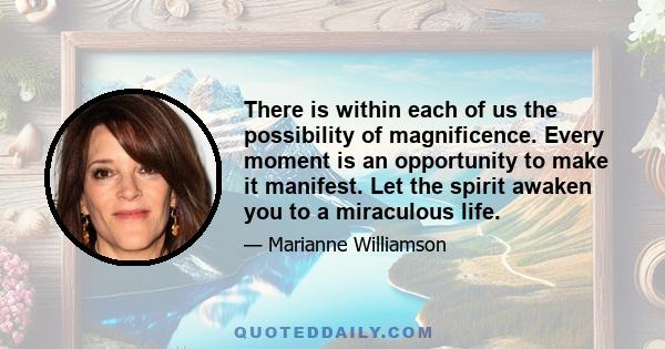 There is within each of us the possibility of magnificence. Every moment is an opportunity to make it manifest. Let the spirit awaken you to a miraculous life.