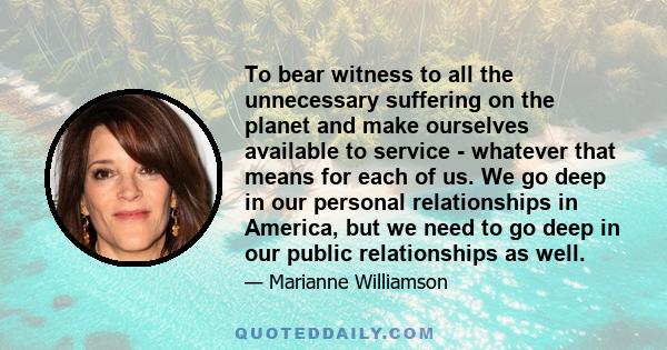 To bear witness to all the unnecessary suffering on the planet and make ourselves available to service - whatever that means for each of us. We go deep in our personal relationships in America, but we need to go deep in 