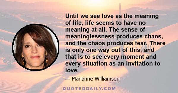 Until we see love as the meaning of life, life seems to have no meaning at all. The sense of meaninglessness produces chaos, and the chaos produces fear. There is only one way out of this, and that is to see every