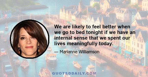 We are likely to feel better when we go to bed tonight if we have an internal sense that we spent our lives meaningfully today.