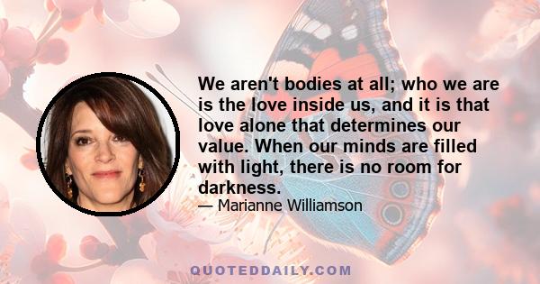 We aren't bodies at all; who we are is the love inside us, and it is that love alone that determines our value. When our minds are filled with light, there is no room for darkness.