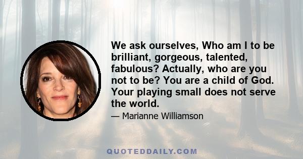 We ask ourselves, Who am I to be brilliant, gorgeous, talented, fabulous? Actually, who are you not to be? You are a child of God. Your playing small does not serve the world.