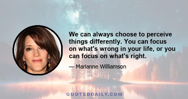 We can always choose to perceive things differently. You can focus on what's wrong in your life, or you can focus on what's right.