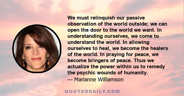 We must relinquish our passive observation of the world outside; we can open the door to the world we want. In understanding ourselves, we come to understand the world. In allowing ourselves to heal, we become the