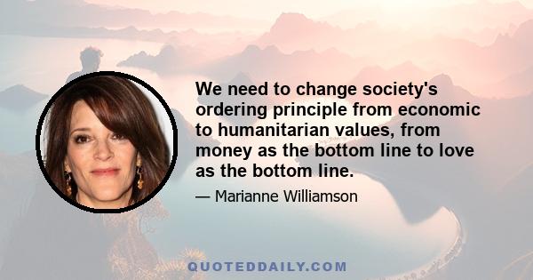 We need to change society's ordering principle from economic to humanitarian values, from money as the bottom line to love as the bottom line.