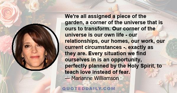 We're all assigned a piece of the garden, a corner of the universe that is ours to transform. Our corner of the universe is our own life - our relationships, our homes, our work, our current circumstances -. exactly as