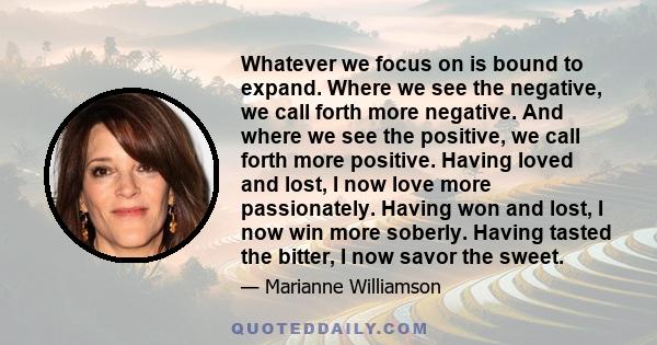 Whatever we focus on is bound to expand. Where we see the negative, we call forth more negative. And where we see the positive, we call forth more positive. Having loved and lost, I now love more passionately. Having