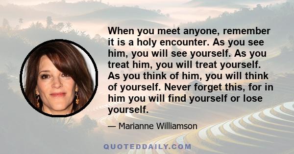 When you meet anyone, remember it is a holy encounter. As you see him, you will see yourself. As you treat him, you will treat yourself. As you think of him, you will think of yourself. Never forget this, for in him you 