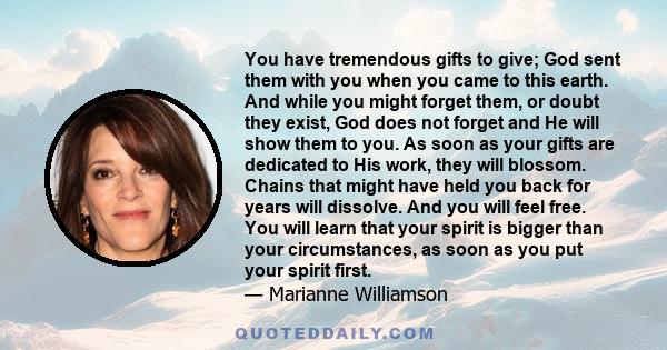 You have tremendous gifts to give; God sent them with you when you came to this earth. And while you might forget them, or doubt they exist, God does not forget and He will show them to you. As soon as your gifts are