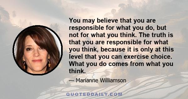 You may believe that you are responsible for what you do, but not for what you think. The truth is that you are responsible for what you think, because it is only at this level that you can exercise choice. What you do