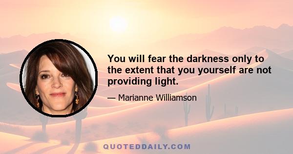 You will fear the darkness only to the extent that you yourself are not providing light.