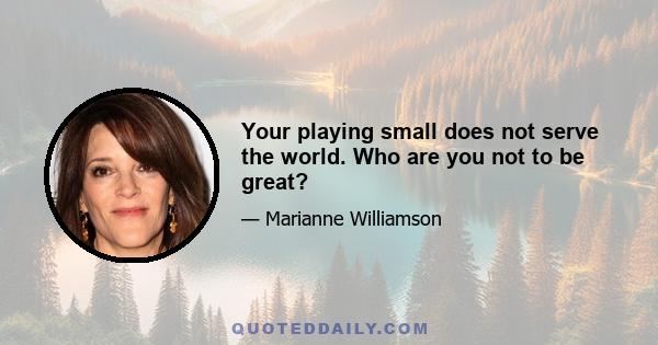 Your playing small does not serve the world. Who are you not to be great?