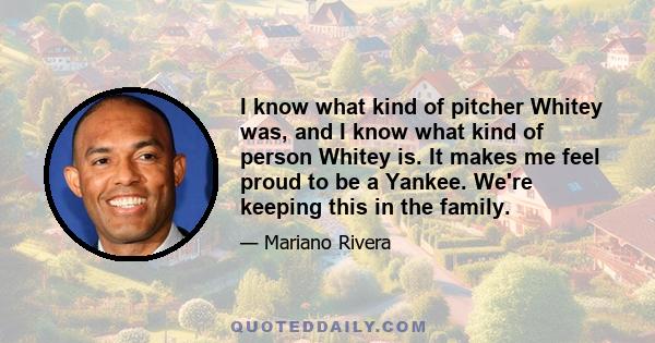 I know what kind of pitcher Whitey was, and I know what kind of person Whitey is. It makes me feel proud to be a Yankee. We're keeping this in the family.