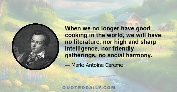 When we no longer have good cooking in the world, we will have no literature, nor high and sharp intelligence, nor friendly gatherings, no social harmony.