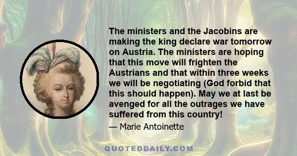 The ministers and the Jacobins are making the king declare war tomorrow on Austria. The ministers are hoping that this move will frighten the Austrians and that within three weeks we will be negotiating (God forbid that 