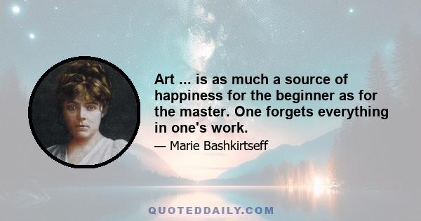 Art ... is as much a source of happiness for the beginner as for the master. One forgets everything in one's work.