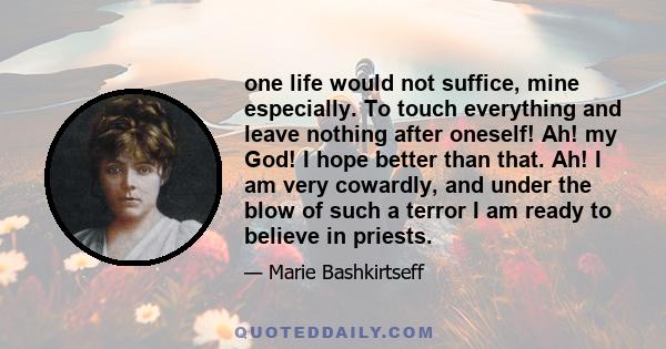 one life would not suffice, mine especially. To touch everything and leave nothing after oneself! Ah! my God! I hope better than that. Ah! I am very cowardly, and under the blow of such a terror I am ready to believe in 