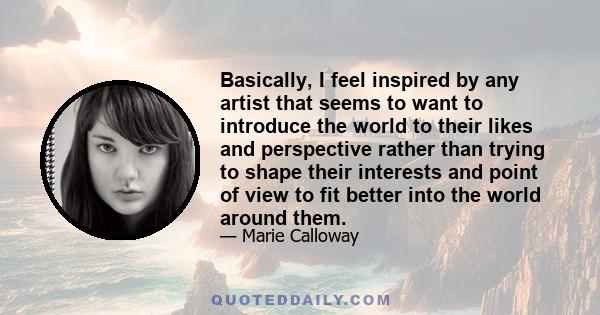 Basically, I feel inspired by any artist that seems to want to introduce the world to their likes and perspective rather than trying to shape their interests and point of view to fit better into the world around them.