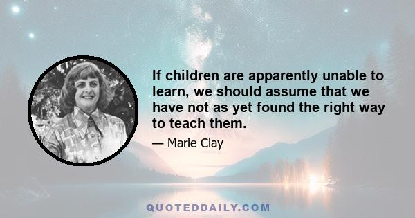 If children are apparently unable to learn, we should assume that we have not as yet found the right way to teach them.