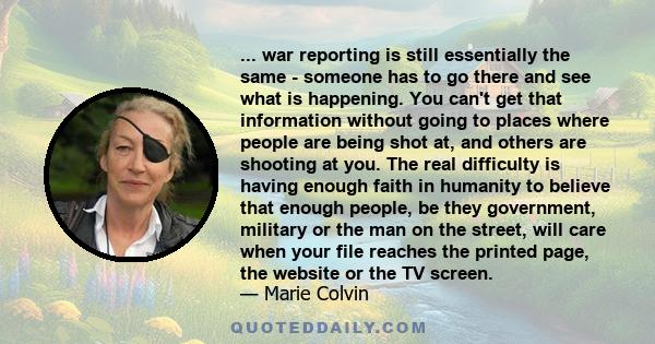 ... war reporting is still essentially the same - someone has to go there and see what is happening. You can't get that information without going to places where people are being shot at, and others are shooting at you. 