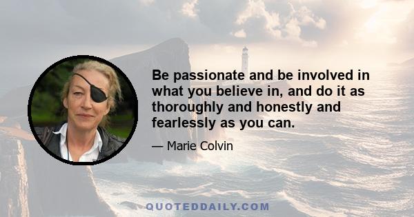 Be passionate and be involved in what you believe in, and do it as thoroughly and honestly and fearlessly as you can.