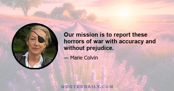 Our mission is to report these horrors of war with accuracy and without prejudice.