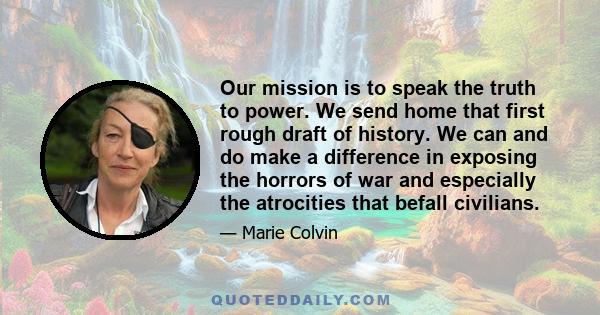 Our mission is to speak the truth to power. We send home that first rough draft of history. We can and do make a difference in exposing the horrors of war and especially the atrocities that befall civilians.