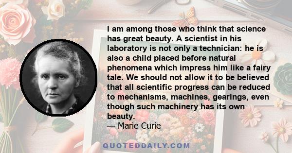 I am among those who think that science has great beauty. A scientist in his laboratory is not only a technician: he is also a child placed before natural phenomena which impress him like a fairy tale. We should not