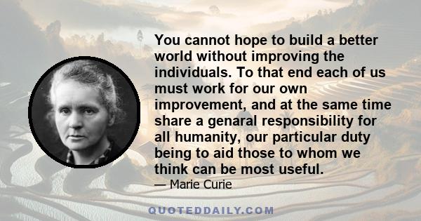 You cannot hope to build a better world without improving the individuals. To that end each of us must work for our own improvement, and at the same time share a genaral responsibility for all humanity, our particular