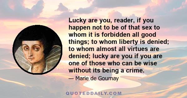 Lucky are you, reader, if you happen not to be of that sex to whom it is forbidden all good things; to whom liberty is denied; to whom almost all virtues are denied; lucky are you if you are one of those who can be wise 