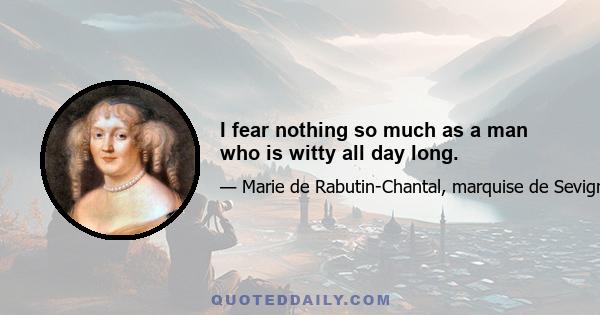 I fear nothing so much as a man who is witty all day long.