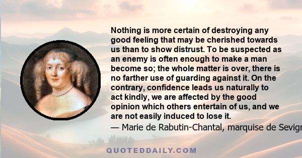 Nothing is more certain of destroying any good feeling that may be cherished towards us than to show distrust. To be suspected as an enemy is often enough to make a man become so; the whole matter is over, there is no