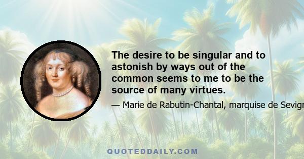 The desire to be singular and to astonish by ways out of the common seems to me to be the source of many virtues.