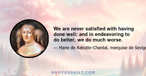 We are never satisfied with having done well; and in endeavoring to do better, we do much worse.