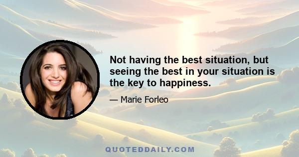 Not having the best situation, but seeing the best in your situation is the key to happiness.