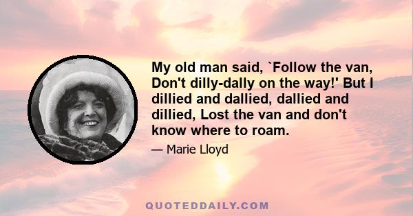 My old man said, `Follow the van, Don't dilly-dally on the way!' But I dillied and dallied, dallied and dillied, Lost the van and don't know where to roam.