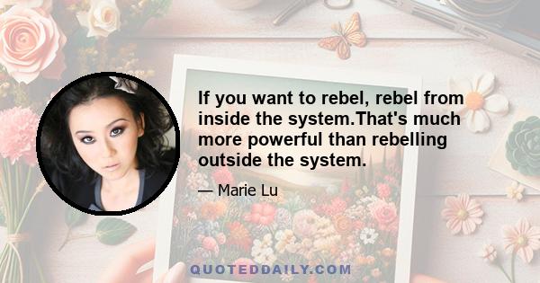 If you want to rebel, rebel from inside the system.That's much more powerful than rebelling outside the system.